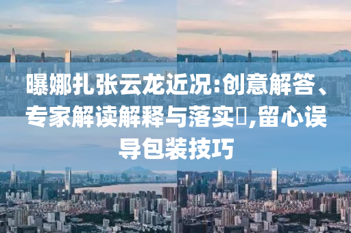 曝娜扎張云龍近況:創(chuàng)意解答、專家解讀解釋與落實?,留心誤導包裝技巧