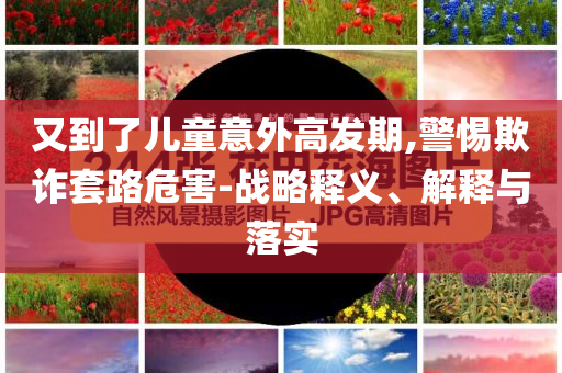 又到了兒童意外高發(fā)期,警惕欺詐套路危害-戰(zhàn)略釋義、解釋與落實(shí)