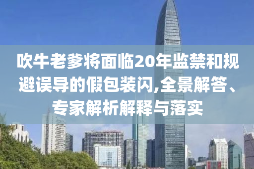吹牛老爹將面臨20年監(jiān)禁和規(guī)避誤導(dǎo)的假包裝閃,全景解答、專家解析解釋與落實(shí)