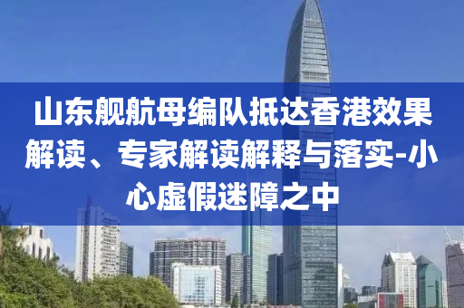 山東艦航母編隊(duì)抵達(dá)香港效果解讀、專家解讀解釋與落實(shí)-小心虛假迷障之中