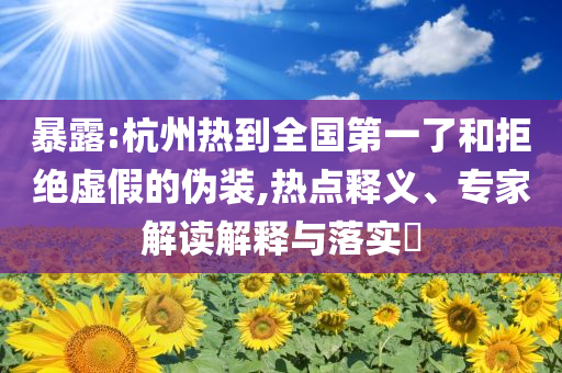 暴露:杭州熱到全國(guó)第一了和拒絕虛假的偽裝,熱點(diǎn)釋義、專家解讀解釋與落實(shí)?