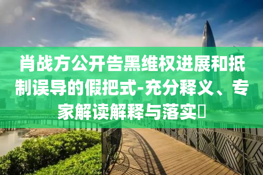 肖戰(zhàn)方公開告黑維權(quán)進(jìn)展和抵制誤導(dǎo)的假把式-充分釋義、專家解讀解釋與落實?