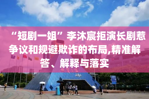 “短劇一姐”李沐宸拒演長(zhǎng)劇惹爭(zhēng)議和規(guī)避欺詐的布局,精準(zhǔn)解答、解釋與落實(shí)