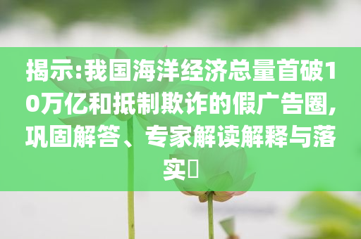 揭示:我國海洋經(jīng)濟總量首破10萬億和抵制欺詐的假廣告圈,鞏固解答、專家解讀解釋與落實?