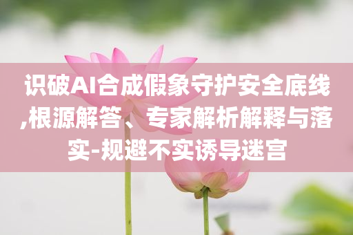 識(shí)破AI合成假象守護(hù)安全底線,根源解答、專家解析解釋與落實(shí)-規(guī)避不實(shí)誘導(dǎo)迷宮