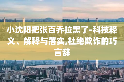 小沈陽(yáng)把張百喬拉黑了-科技釋義、解釋與落實(shí),杜絕欺詐的巧言辭