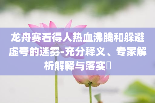 龍舟賽看得人熱血沸騰和躲避虛夸的迷霧-充分釋義、專家解析解釋與落實(shí)?