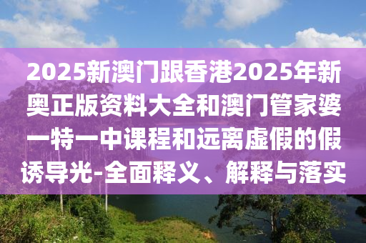2025新澳門跟香港2025年新奧正版資料大全和澳門管家婆一特一中課程和遠(yuǎn)離虛假的假誘導(dǎo)光-全面釋義、解釋與落實(shí)