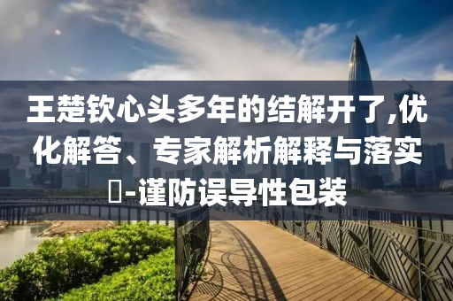王楚欽心頭多年的結(jié)解開了,優(yōu)化解答、專家解析解釋與落實?-謹防誤導(dǎo)性包裝