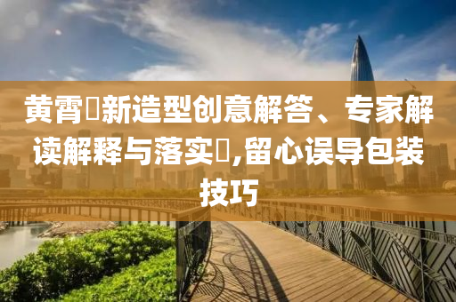 黃霄雲(yún)新造型創(chuàng)意解答、專家解讀解釋與落實?,留心誤導(dǎo)包裝技巧
