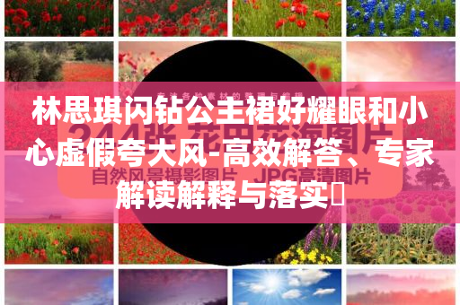 林思琪閃鉆公主裙好耀眼和小心虛假夸大風(fēng)-高效解答、專家解讀解釋與落實?