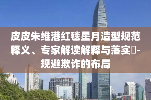 皮皮朱維港紅毯星月造型規(guī)范釋義、專家解讀解釋與落實?-規(guī)避欺詐的布局