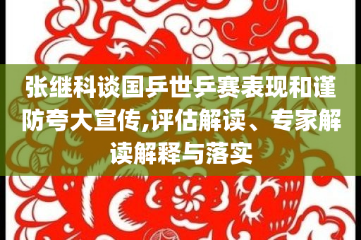 張繼科談國乒世乒賽表現(xiàn)和謹防夸大宣傳,評估解讀、專家解讀解釋與落實