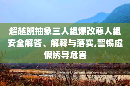 超越班抽象三人組爆改惡人組安全解答、解釋與落實(shí),警惕虛假誘導(dǎo)危害