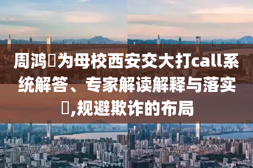 周鴻祎為母校西安交大打call系統(tǒng)解答、專家解讀解釋與落實(shí)?,規(guī)避欺詐的布局