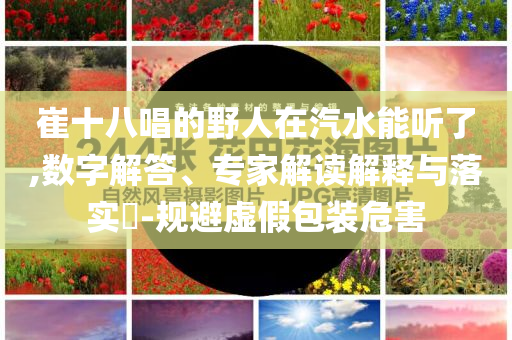崔十八唱的野人在汽水能聽(tīng)了,數(shù)字解答、專(zhuān)家解讀解釋與落實(shí)?-規(guī)避虛假包裝危害