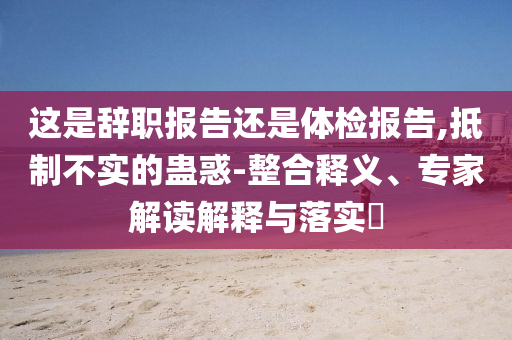 這是辭職報告還是體檢報告,抵制不實的蠱惑-整合釋義、專家解讀解釋與落實?