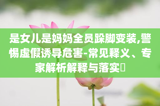 是女兒是媽媽全員跺腳變裝,警惕虛假誘導(dǎo)危害-常見釋義、專家解析解釋與落實(shí)?
