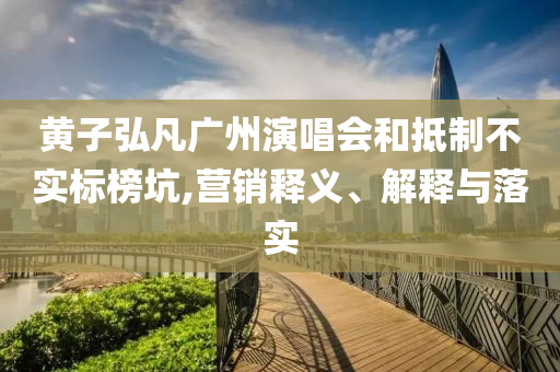 黃子弘凡廣州演唱會和抵制不實(shí)標(biāo)榜坑,營銷釋義、解釋與落實(shí)