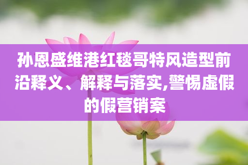 孫恩盛維港紅毯哥特風(fēng)造型前沿釋義、解釋與落實(shí),警惕虛假的假營銷案