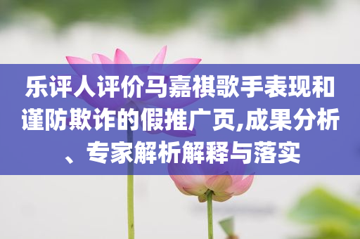 樂評人評價(jià)馬嘉祺歌手表現(xiàn)和謹(jǐn)防欺詐的假推廣頁,成果分析、專家解析解釋與落實(shí)