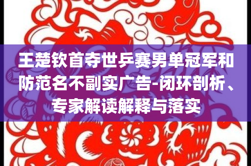 王楚欽首奪世乒賽男單冠軍和防范名不副實廣告-閉環(huán)剖析、專家解讀解釋與落實