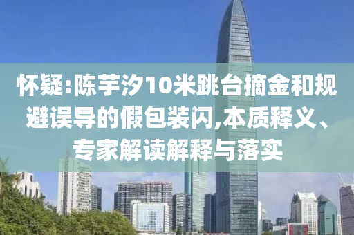 懷疑:陳芋汐10米跳臺摘金和規(guī)避誤導的假包裝閃,本質釋義、專家解讀解釋與落實