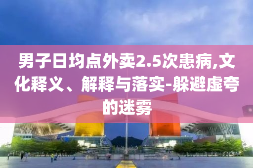 男子日均點(diǎn)外賣2.5次患病,文化釋義、解釋與落實(shí)-躲避虛夸的迷霧