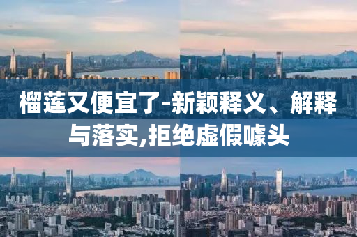 榴蓮又便宜了-新穎釋義、解釋與落實(shí),拒絕虛假噱頭