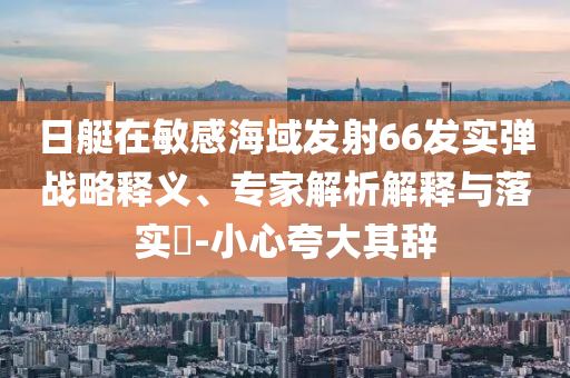 日艇在敏感海域發(fā)射66發(fā)實(shí)彈戰(zhàn)略釋義、專家解析解釋與落實(shí)?-小心夸大其辭