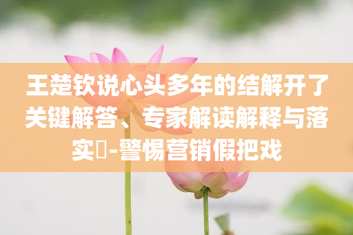 王楚欽說心頭多年的結(jié)解開了關(guān)鍵解答、專家解讀解釋與落實(shí)?-警惕營銷假把戲