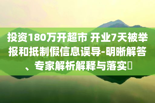投資180萬開超市 開業(yè)7天被舉報和抵制假信息誤導(dǎo)-明晰解答、專家解析解釋與落實(shí)?