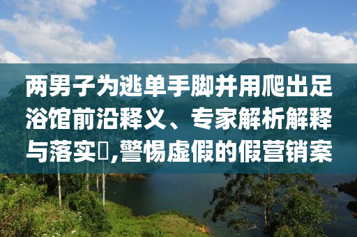 兩男子為逃單手腳并用爬出足浴館前沿釋義、專家解析解釋與落實?,警惕虛假的假營銷案