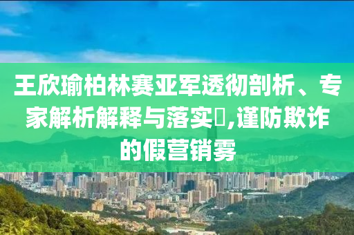 王欣瑜柏林賽亞軍透徹剖析、專家解析解釋與落實?,謹防欺詐的假營銷霧