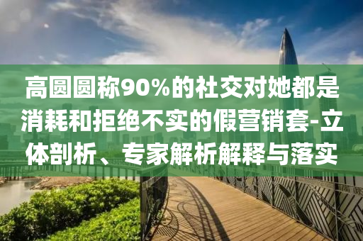 高圓圓稱90%的社交對(duì)她都是消耗和拒絕不實(shí)的假營(yíng)銷套-立體剖析、專家解析解釋與落實(shí)