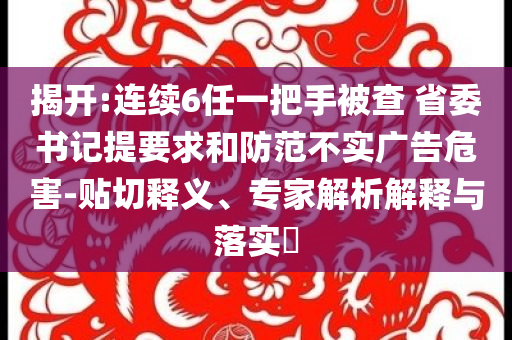 揭開:連續(xù)6任一把手被查 省委書記提要求和防范不實(shí)廣告危害-貼切釋義、專家解析解釋與落實(shí)?