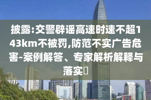 披露:交警辟謠高速時速不超143km不被罰,防范不實廣告危害-案例解答、專家解析解釋與落實?