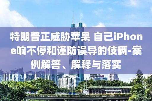 特朗普正威脅蘋果 自己iPhone響不停和謹防誤導的伎倆-案例解答、解釋與落實