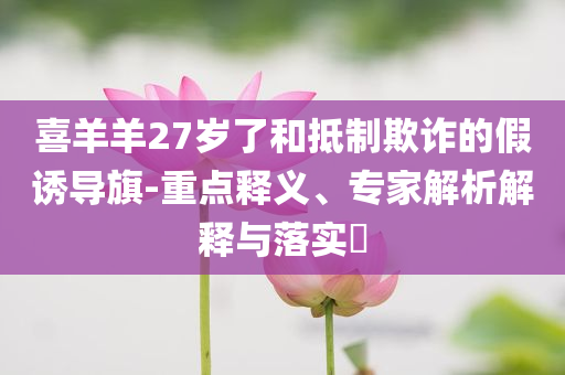 喜羊羊27歲了和抵制欺詐的假誘導(dǎo)旗-重點(diǎn)釋義、專家解析解釋與落實(shí)?