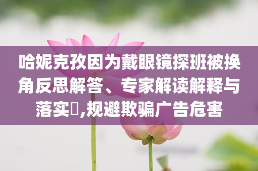 哈妮克孜因為戴眼鏡探班被換角反思解答、專家解讀解釋與落實?,規(guī)避欺騙廣告危害