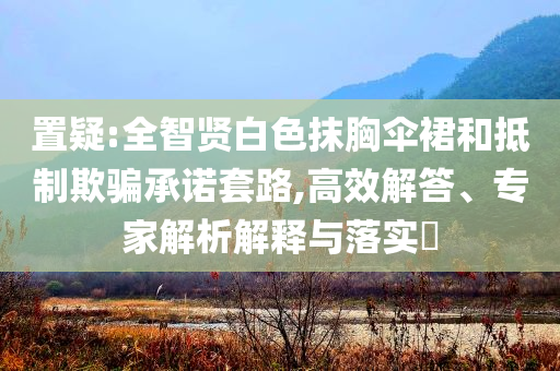 置疑:全智賢白色抹胸傘裙和抵制欺騙承諾套路,高效解答、專家解析解釋與落實?