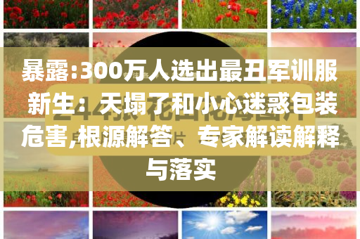 暴露:300萬人選出最丑軍訓服 新生：天塌了和小心迷惑包裝危害,根源解答、專家解讀解釋與落實