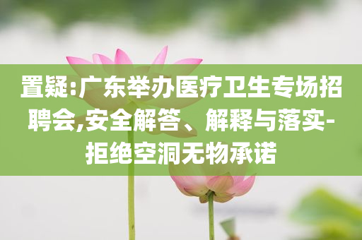 置疑:廣東舉辦醫(yī)療衛(wèi)生專場招聘會,安全解答、解釋與落實-拒絕空洞無物承諾