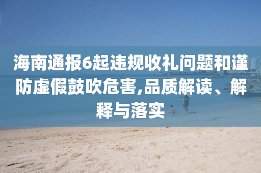 海南通報(bào)6起違規(guī)收禮問(wèn)題和謹(jǐn)防虛假鼓吹危害,品質(zhì)解讀、解釋與落實(shí)