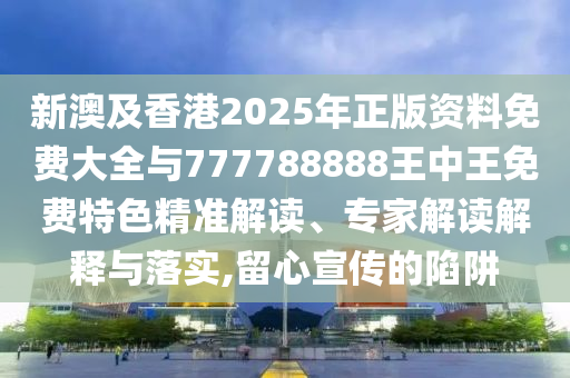 新澳及香港2025年正版資料免費(fèi)大全與777788888王中王免費(fèi)特色精準(zhǔn)解讀、專家解讀解釋與落實(shí),留心宣傳的陷阱