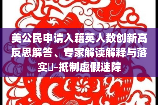 美公民申請(qǐng)入籍英人數(shù)創(chuàng)新高反思解答、專(zhuān)家解讀解釋與落實(shí)?-抵制虛假迷障