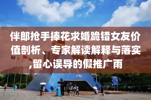 伴郎搶手捧花求婚跪錯(cuò)女友價(jià)值剖析、專家解讀解釋與落實(shí),留心誤導(dǎo)的假推廣雨