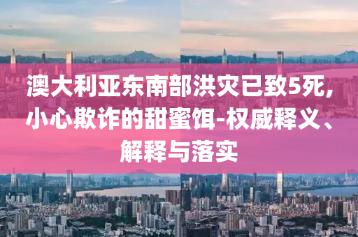 澳大利亞東南部洪災(zāi)已致5死,小心欺詐的甜蜜餌-權(quán)威釋義、解釋與落實(shí)