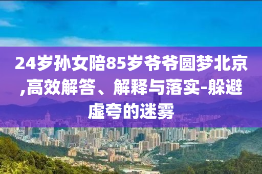 24歲孫女陪85歲爺爺圓夢北京,高效解答、解釋與落實-躲避虛夸的迷霧