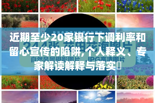 近期至少20家銀行下調(diào)利率和留心宣傳的陷阱,個(gè)人釋義、專家解讀解釋與落實(shí)?